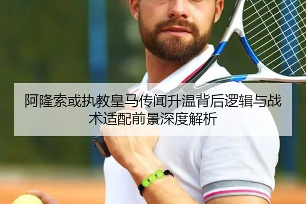 阿隆索或执教皇马传闻升温背后逻辑与战术适配前景深度解析