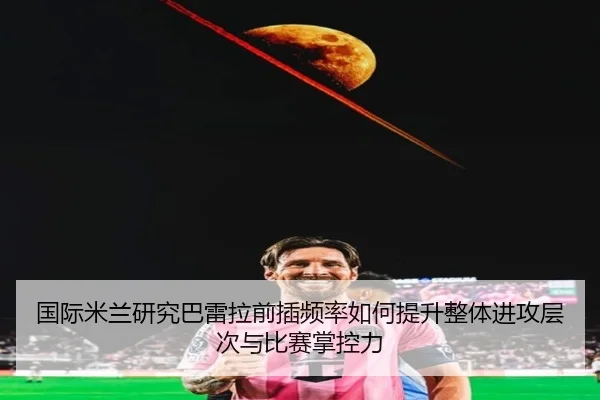 国际米兰研究巴雷拉前插频率如何提升整体进攻层次与比赛掌控力
