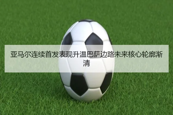 亚马尔连续首发表现升温巴萨边路未来核心轮廓渐清