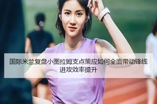 国际米兰复盘小图拉姆支点策应如何全面带动锋线进攻效率提升