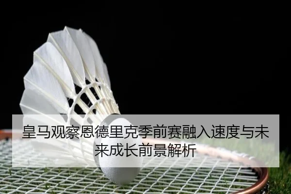 皇马观察恩德里克季前赛融入速度与未来成长前景解析