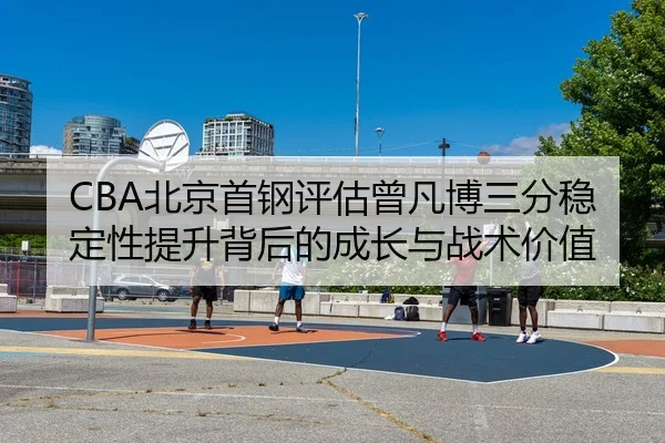 CBA北京首钢评估曾凡博三分稳定性提升背后的成长与战术价值